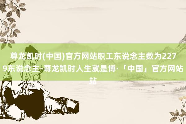 尊龙凯时(中国)官方网站职工东说念主数为2279东说念主-尊龙凯时人生就是博·「中国」官方网站