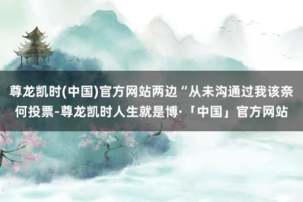 尊龙凯时(中国)官方网站两边“从未沟通过我该奈何投票-尊龙凯时人生就是博·「中国」官方网站