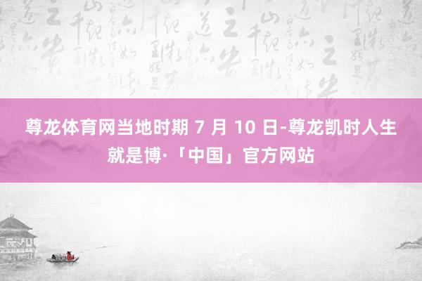 尊龙体育网当地时期 7 月 10 日-尊龙凯时人生就是博·「中国」官方网站