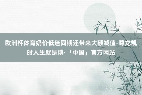 欧洲杯体育奶价低迷同期还带来大额减值-尊龙凯时人生就是博·「中国」官方网站