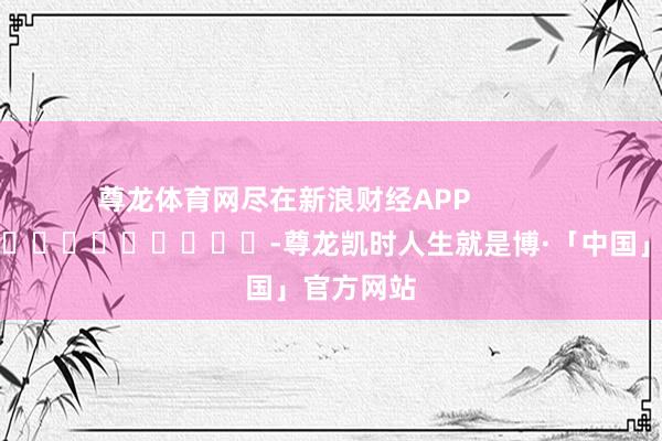尊龙体育网尽在新浪财经APP            													-尊龙凯时人生就是博·「中国」官方网站