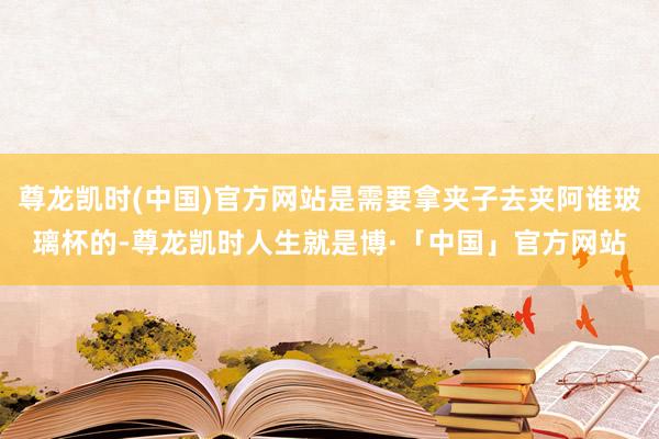 尊龙凯时(中国)官方网站是需要拿夹子去夹阿谁玻璃杯的-尊龙凯时人生就是博·「中国」官方网站