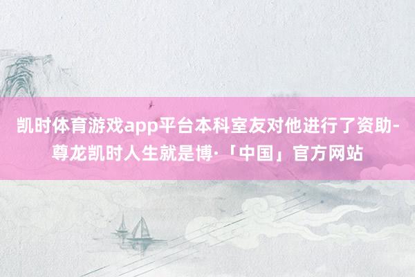 凯时体育游戏app平台本科室友对他进行了资助-尊龙凯时人生就是博·「中国」官方网站