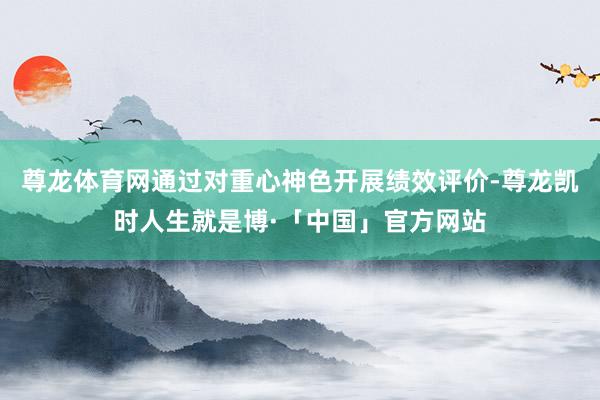 尊龙体育网通过对重心神色开展绩效评价-尊龙凯时人生就是博·「中国」官方网站