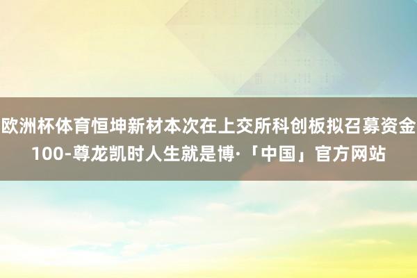 欧洲杯体育恒坤新材本次在上交所科创板拟召募资金100-尊龙凯时人生就是博·「中国」官方网站