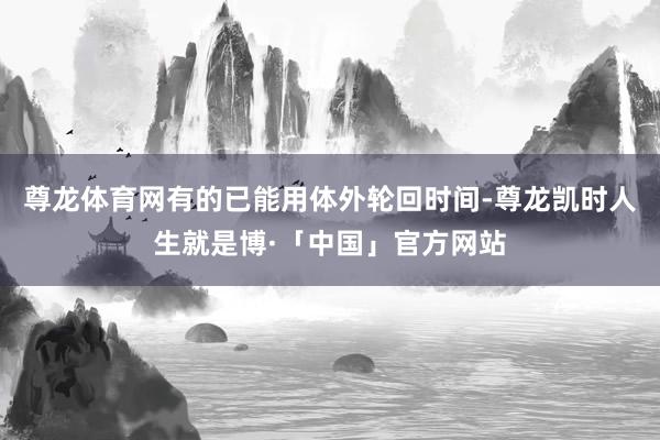 尊龙体育网有的已能用体外轮回时间-尊龙凯时人生就是博·「中国」官方网站