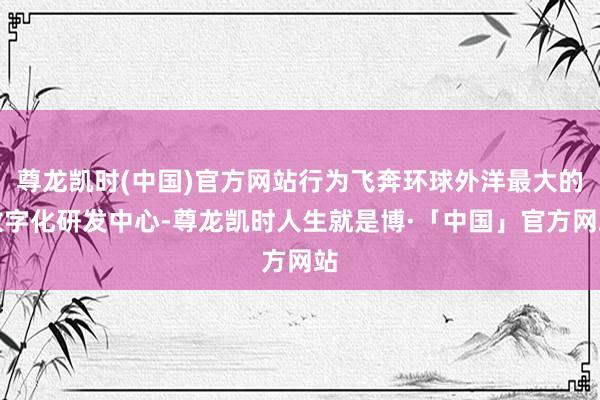 尊龙凯时(中国)官方网站行为飞奔环球外洋最大的数字化研发中心-尊龙凯时人生就是博·「中国」官方网站