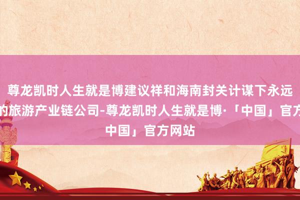 尊龙凯时人生就是博建议祥和海南封关计谋下永远受益的旅游产业链公司-尊龙凯时人生就是博·「中国」官方网站