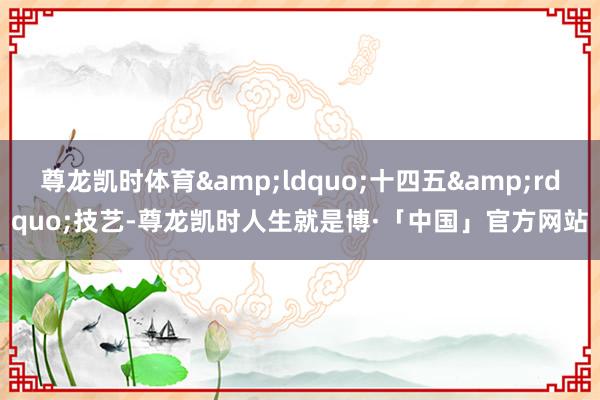 尊龙凯时体育&ldquo;十四五&rdquo;技艺-尊龙凯时人生就是博·「中国」官方网站