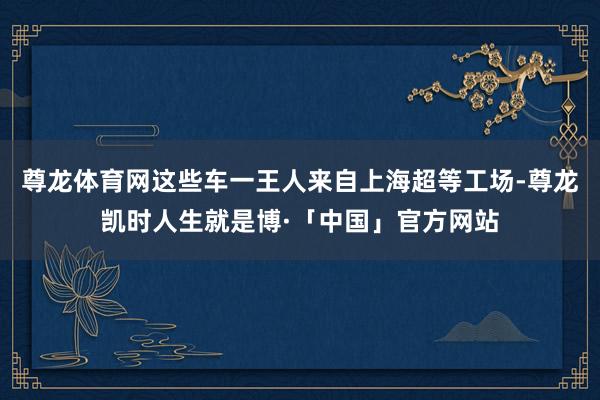 尊龙体育网这些车一王人来自上海超等工场-尊龙凯时人生就是博·「中国」官方网站