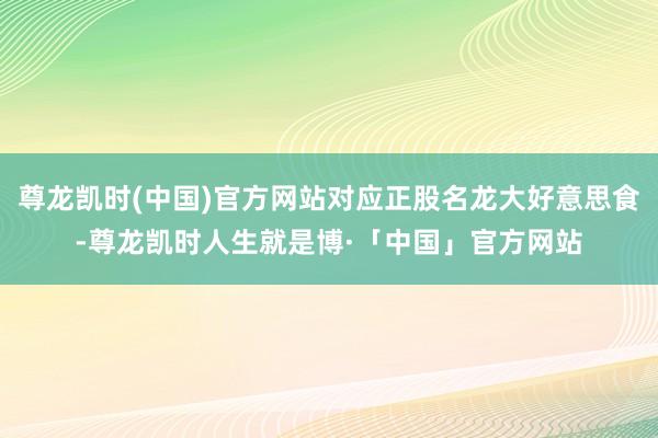 尊龙凯时(中国)官方网站对应正股名龙大好意思食-尊龙凯时人生就是博·「中国」官方网站