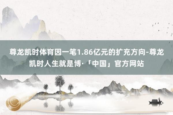 尊龙凯时体育因一笔1.86亿元的扩充方向-尊龙凯时人生就是博·「中国」官方网站