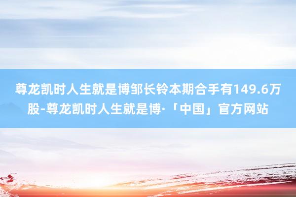 尊龙凯时人生就是博邹长铃本期合手有149.6万股-尊龙凯时人生就是博·「中国」官方网站