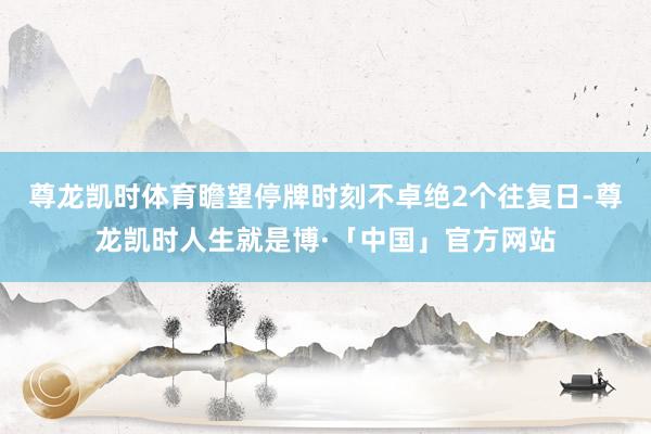 尊龙凯时体育瞻望停牌时刻不卓绝2个往复日-尊龙凯时人生就是博·「中国」官方网站