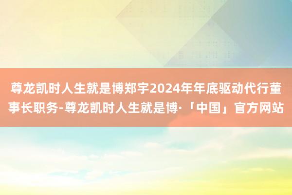 尊龙凯时人生就是博郑宇2024年年底驱动代行董事长职务-尊龙凯时人生就是博·「中国」官方网站