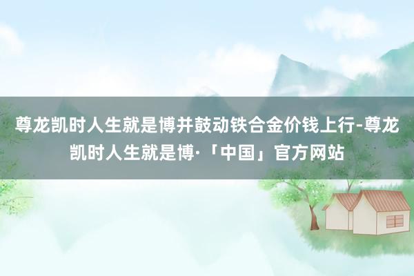 尊龙凯时人生就是博并鼓动铁合金价钱上行-尊龙凯时人生就是博·「中国」官方网站