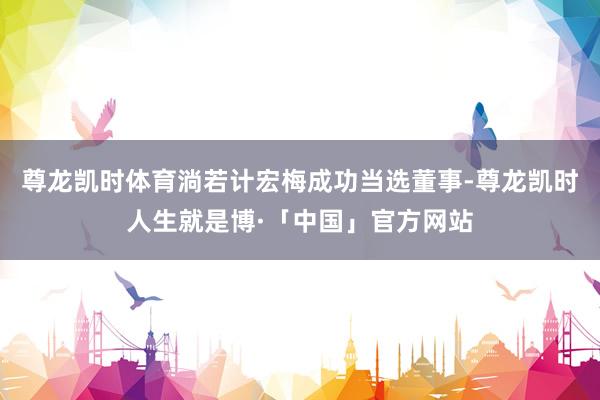 尊龙凯时体育淌若计宏梅成功当选董事-尊龙凯时人生就是博·「中国」官方网站