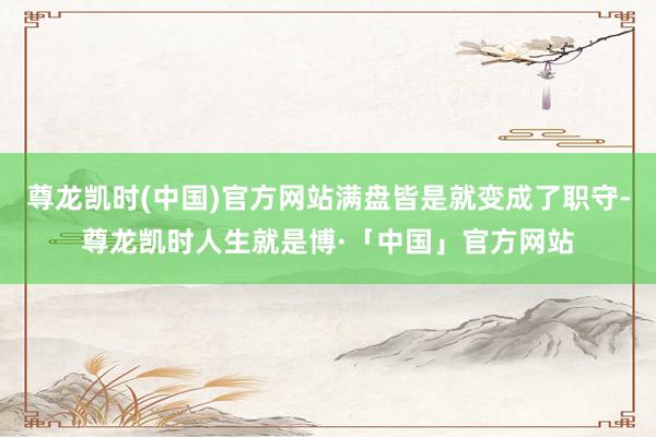 尊龙凯时(中国)官方网站满盘皆是就变成了职守-尊龙凯时人生就是博·「中国」官方网站