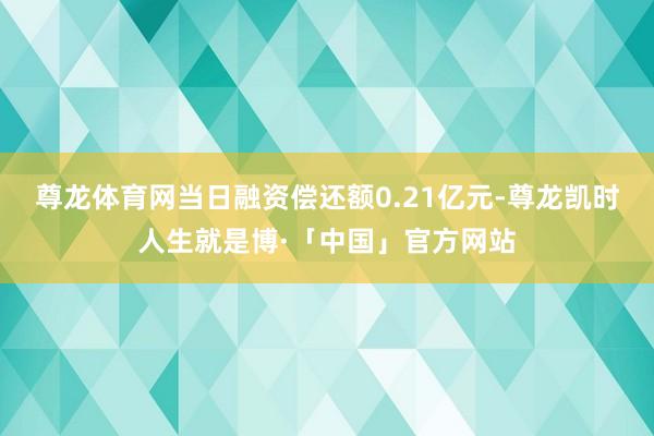 尊龙体育网当日融资偿还额0.21亿元-尊龙凯时人生就是博·「中国」官方网站