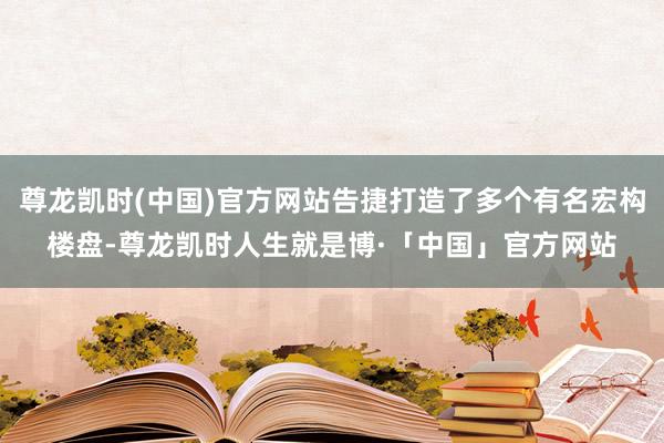 尊龙凯时(中国)官方网站告捷打造了多个有名宏构楼盘-尊龙凯时人生就是博·「中国」官方网站