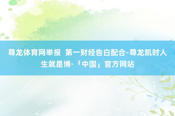 尊龙体育网举报  第一财经告白配合-尊龙凯时人生就是博·「中国」官方网站