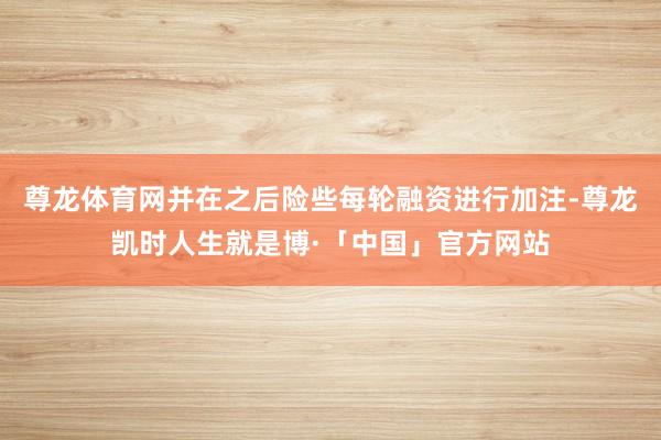 尊龙体育网并在之后险些每轮融资进行加注-尊龙凯时人生就是博·「中国」官方网站