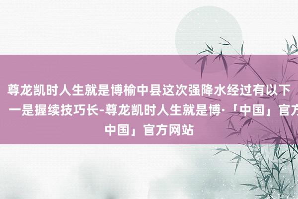 尊龙凯时人生就是博榆中县这次强降水经过有以下特色：一是握续技巧长-尊龙凯时人生就是博·「中国」官方网站