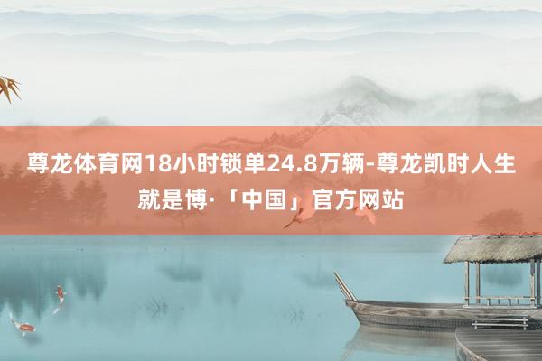 尊龙体育网18小时锁单24.8万辆-尊龙凯时人生就是博·「中国」官方网站