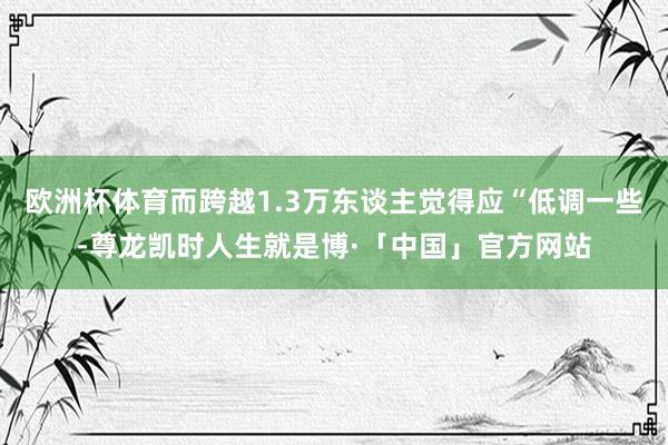 欧洲杯体育而跨越1.3万东谈主觉得应“低调一些-尊龙凯时人生就是博·「中国」官方网站