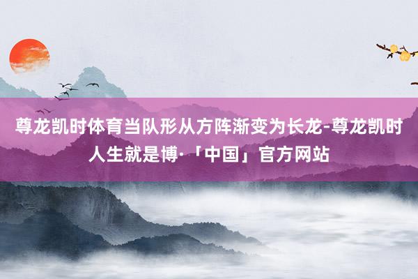 尊龙凯时体育当队形从方阵渐变为长龙-尊龙凯时人生就是博·「中国」官方网站