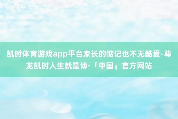 凯时体育游戏app平台家长的惦记也不无酷爱-尊龙凯时人生就是博·「中国」官方网站