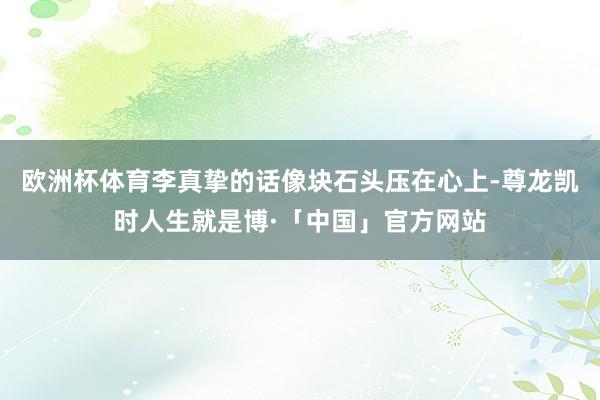 欧洲杯体育李真挚的话像块石头压在心上-尊龙凯时人生就是博·「中国」官方网站