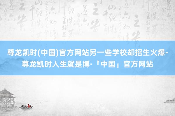 尊龙凯时(中国)官方网站另一些学校却招生火爆-尊龙凯时人生就是博·「中国」官方网站