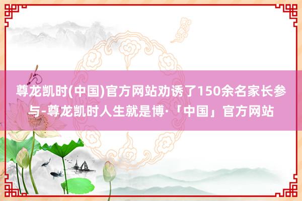 尊龙凯时(中国)官方网站劝诱了150余名家长参与-尊龙凯时人生就是博·「中国」官方网站