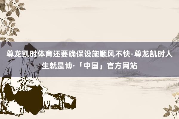 尊龙凯时体育还要确保设施顺风不快-尊龙凯时人生就是博·「中国」官方网站