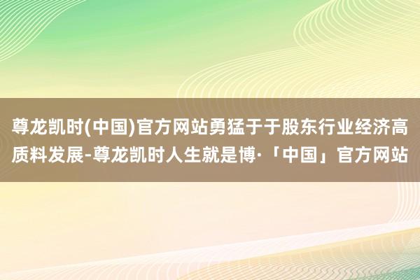 尊龙凯时(中国)官方网站勇猛于于股东行业经济高质料发展-尊龙凯时人生就是博·「中国」官方网站