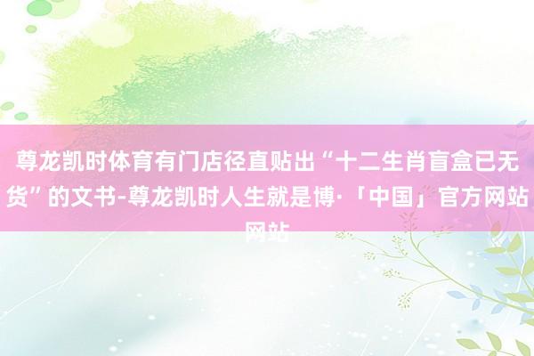 尊龙凯时体育有门店径直贴出“十二生肖盲盒已无货”的文书-尊龙凯时人生就是博·「中国」官方网站