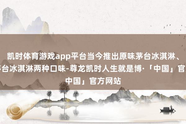 凯时体育游戏app平台当今推出原味茅台冰淇淋、香草茅台冰淇淋两种口味-尊龙凯时人生就是博·「中国」官方网站