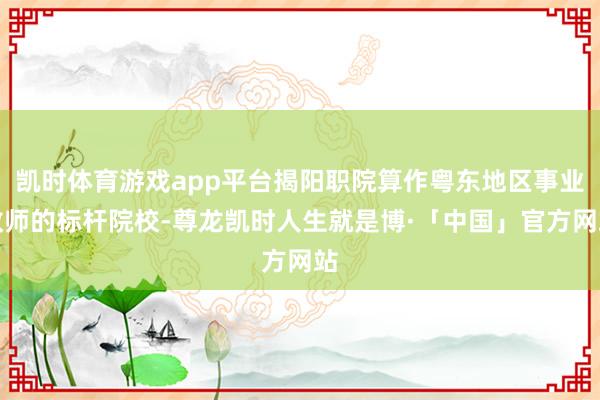 凯时体育游戏app平台揭阳职院算作粤东地区事业教师的标杆院校-尊龙凯时人生就是博·「中国」官方网站