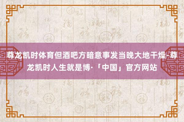 尊龙凯时体育但酒吧方暗意事发当晚大地干燥-尊龙凯时人生就是博·「中国」官方网站