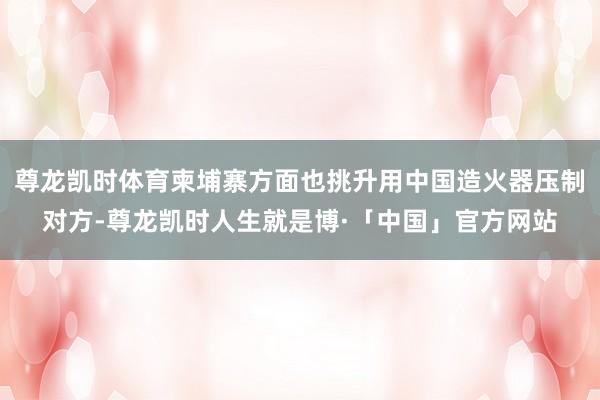 尊龙凯时体育柬埔寨方面也挑升用中国造火器压制对方-尊龙凯时人生就是博·「中国」官方网站