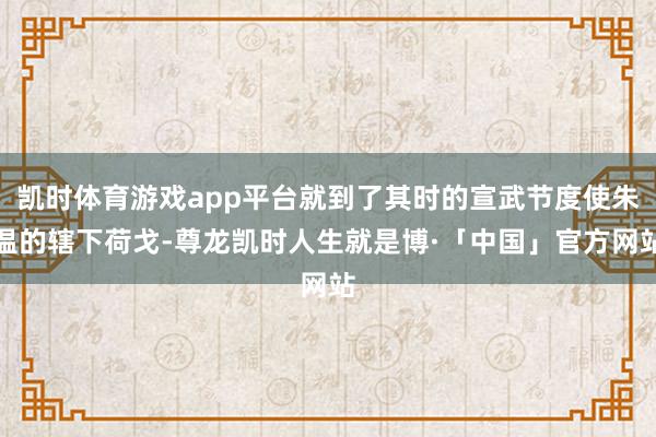 凯时体育游戏app平台就到了其时的宣武节度使朱温的辖下荷戈-尊龙凯时人生就是博·「中国」官方网站