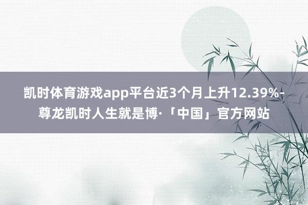 凯时体育游戏app平台近3个月上升12.39%-尊龙凯时人生就是博·「中国」官方网站