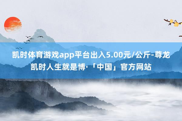 凯时体育游戏app平台出入5.00元/公斤-尊龙凯时人生就是博·「中国」官方网站