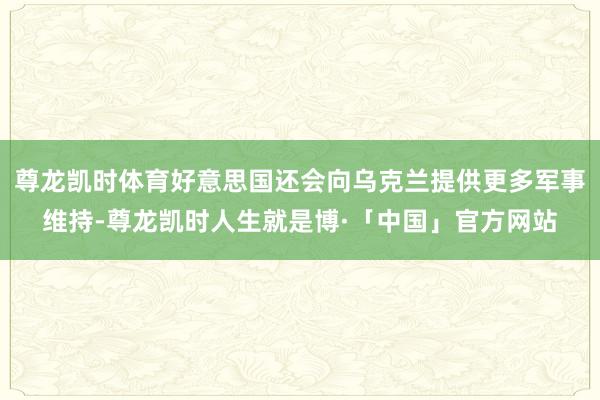 尊龙凯时体育好意思国还会向乌克兰提供更多军事维持-尊龙凯时人生就是博·「中国」官方网站