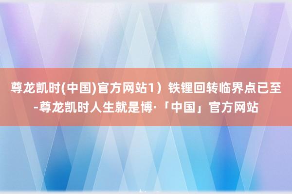 尊龙凯时(中国)官方网站1）铁锂回转临界点已至-尊龙凯时人生就是博·「中国」官方网站