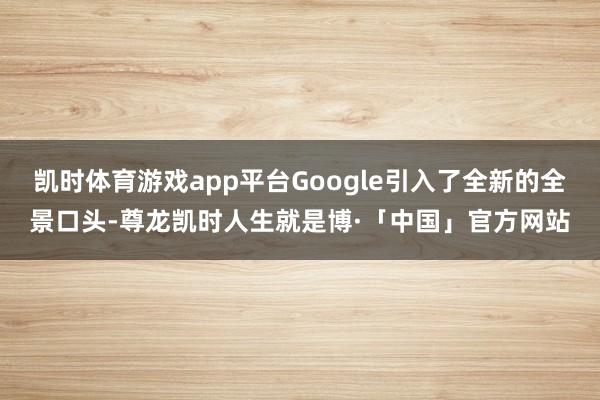 凯时体育游戏app平台Google引入了全新的全景口头-尊龙凯时人生就是博·「中国」官方网站