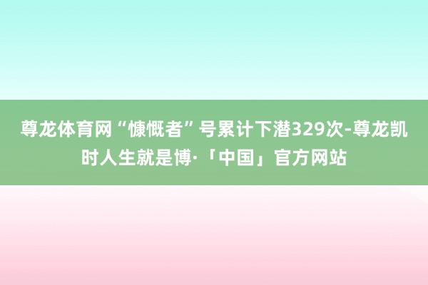 尊龙体育网“慷慨者”号累计下潜329次-尊龙凯时人生就是博·「中国」官方网站