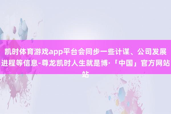凯时体育游戏app平台会同步一些计谋、公司发展进程等信息-尊龙凯时人生就是博·「中国」官方网站