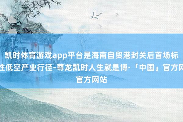 凯时体育游戏app平台是海南自贸港封关后首场标识性低空产业行径-尊龙凯时人生就是博·「中国」官方网站
